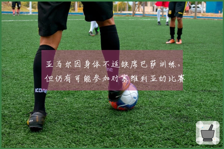 亚马尔因身体不适缺席巴萨训练，但仍有可能参加对塞维利亚的比赛