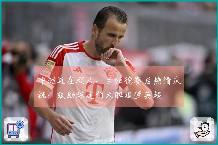 冲超近在咫尺，兰帕德赛后热情庆祝，鼓励球迷们大胆追梦英超