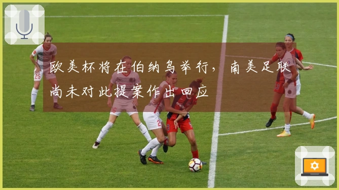 欧美杯将在伯纳乌举行，南美足联尚未对此提案作出回应