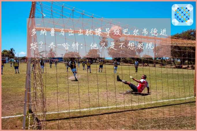 多纳鲁马出击犹豫导致巴尔韦德进球？乔-哈特：他只是不想犯规