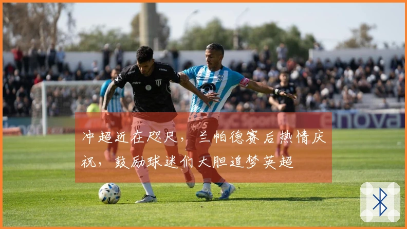 冲超近在咫尺，兰帕德赛后热情庆祝，鼓励球迷们大胆追梦英超