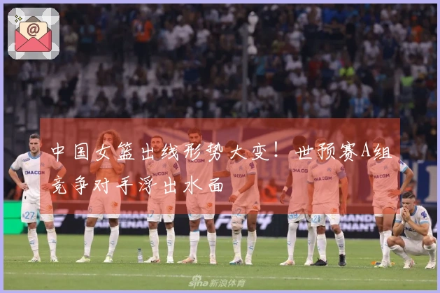 中国女篮出线形势大变！世预赛A组竞争对手浮出水面