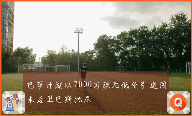 巴萨计划以7000万欧元低价引进国米后卫巴斯托尼