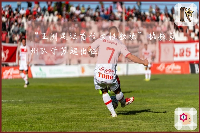 “亚洲足坛首位女性教练”执教苏州队于苏超出征
