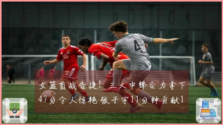 女篮首战告捷！三大中锋合力拿下47分令人惊艳 张子宇11分钟贡献12+3助力球队领先5分