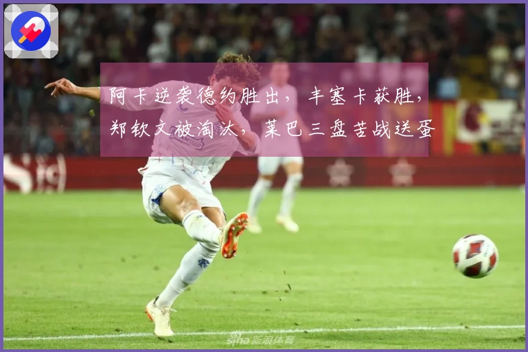 阿卡逆袭德约胜出，丰塞卡获胜，郑钦文被淘汰，莱巴三盘苦战送蛋